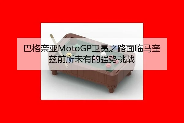 巴格奈亚MotoGP卫冕之路面临马奎兹前所未有的强势挑战